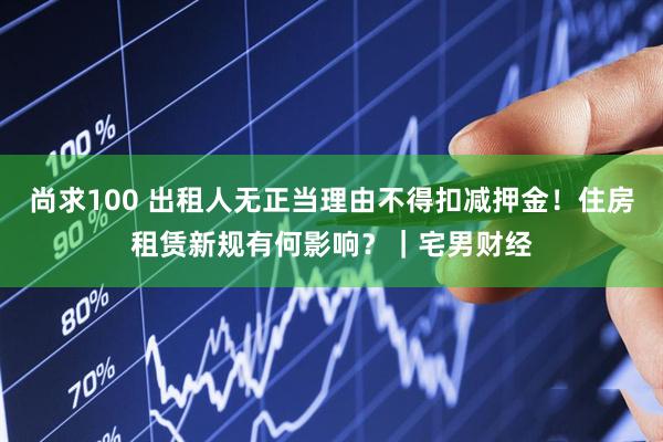 尚求100 出租人无正当理由不得扣减押金！住房租赁新规有何影响？｜宅男财经