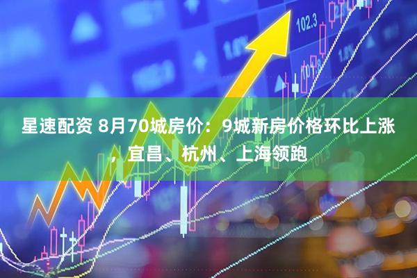 星速配资 8月70城房价：9城新房价格环比上涨，宜昌、杭州、上海领跑