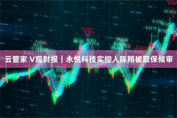 云管家 V观财报｜永悦科技实控人陈翔被取保候审