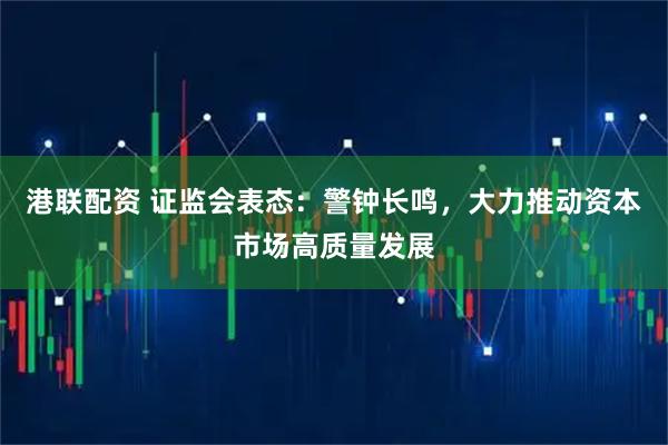 港联配资 证监会表态：警钟长鸣，大力推动资本市场高质量发展