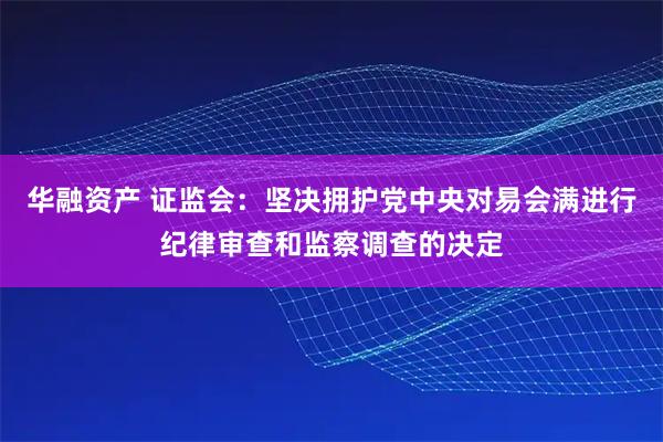 华融资产 证监会：坚决拥护党中央对易会满进行纪律审查和监察调查的决定