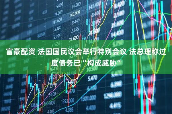 富豪配资 法国国民议会举行特别会议 法总理称过度债务已“构成威胁”