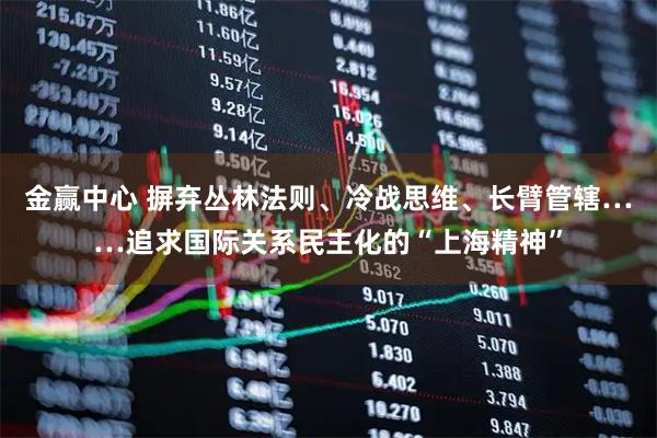 金赢中心 摒弃丛林法则、冷战思维、长臂管辖……追求国际关系民主化的“上海精神”