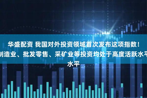 华盛配资 我国对外投资领域首次发布这项指数！制造业、批发零售、采矿业等投资均处于高度活跃水平