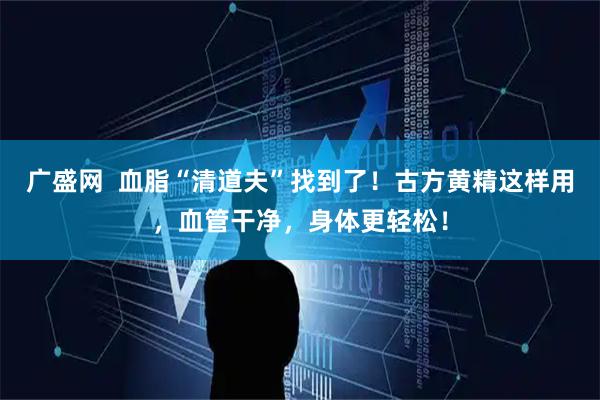 广盛网  血脂“清道夫”找到了！古方黄精这样用，血管干净，身体更轻松！