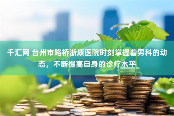 千汇网 台州市路桥浙康医院时刻掌握着男科的动态，不断提高自身的诊疗水平