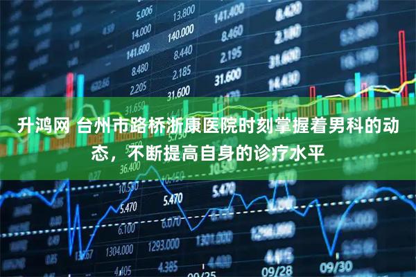 升鸿网 台州市路桥浙康医院时刻掌握着男科的动态，不断提高自身的诊疗水平