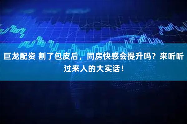 巨龙配资 割了包皮后，同房快感会提升吗？来听听过来人的大实话！