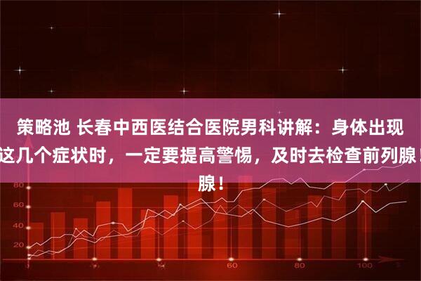 策略池 长春中西医结合医院男科讲解：身体出现这几个症状时，一定要提高警惕，及时去检查前列腺！