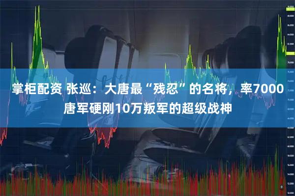掌柜配资 张巡：大唐最“残忍”的名将，率7000唐军硬刚10万叛军的超级战神