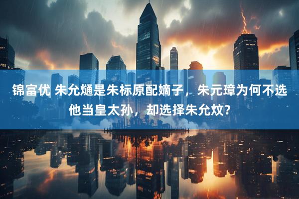 锦富优 朱允熥是朱标原配嫡子，朱元璋为何不选他当皇太孙，却选择朱允炆？