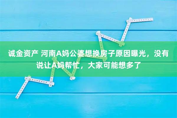 诚金资产 河南A妈公婆想换房子原因曝光，没有说让A妈帮忙，大家可能想多了