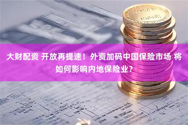 大财配资 开放再提速！外资加码中国保险市场 将如何影响内地保险业？