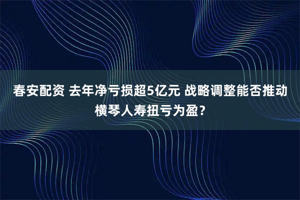 春安配资 去年净亏损超5亿元 战略调整能否推动横琴人寿扭亏为盈？