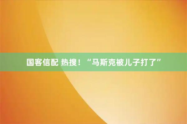 国客信配 热搜！“马斯克被儿子打了”