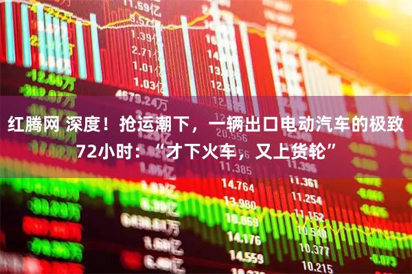 红腾网 深度！抢运潮下，一辆出口电动汽车的极致72小时：“才下火车，又上货轮”