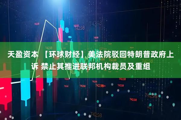 天盈资本 【环球财经】美法院驳回特朗普政府上诉 禁止其推进联邦机构裁员及重组