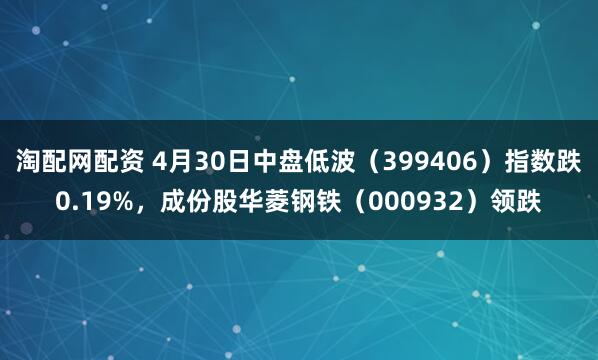 淘配网配资 4月30日中盘低波（399406）指数跌0.19%，成份股华菱钢铁（000932）领跌