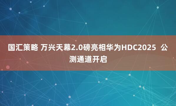 国汇策略 万兴天幕2.0磅亮相华为HDC2025  公测通道开启