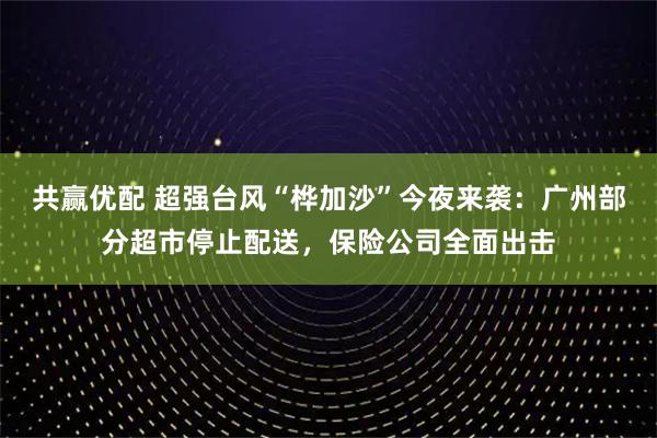 共赢优配 超强台风“桦加沙”今夜来袭：广州部分超市停止配送，保险公司全面出击