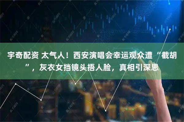 宇奇配资 太气人！西安演唱会幸运观众遭 “截胡”，灰衣女挡镜头捂人脸，真相引深思