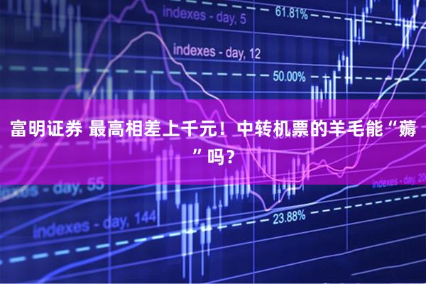 富明证券 最高相差上千元！中转机票的羊毛能“薅”吗？