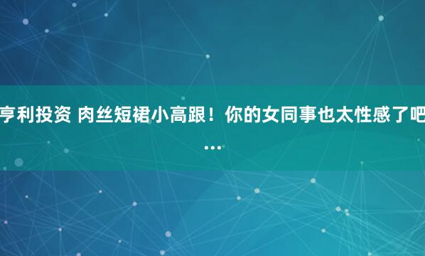亨利投资 肉丝短裙小高跟！你的女同事也太性感了吧...