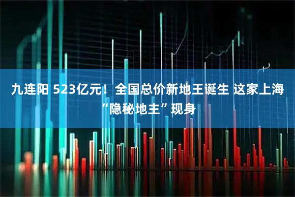 九连阳 523亿元！全国总价新地王诞生 这家上海“隐秘地主”现身