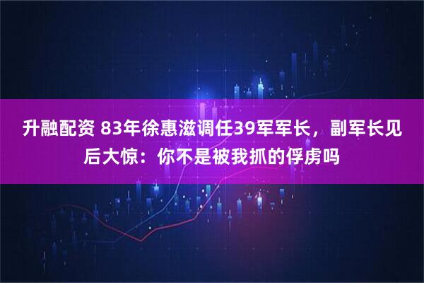 升融配资 83年徐惠滋调任39军军长，副军长见后大惊：你不是被我抓的俘虏吗