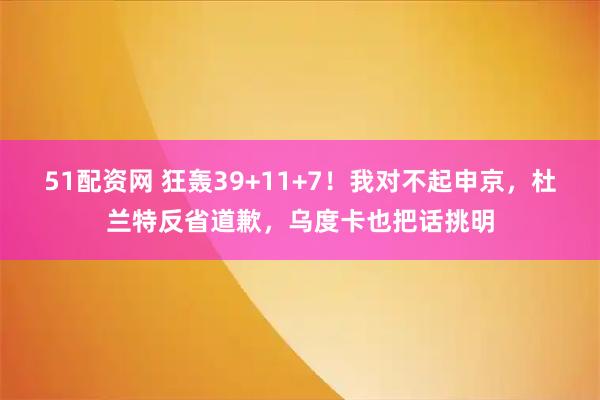51配资网 狂轰39+11+7!我对不起申京,杜兰特反省道歉,乌度卡也把话挑明