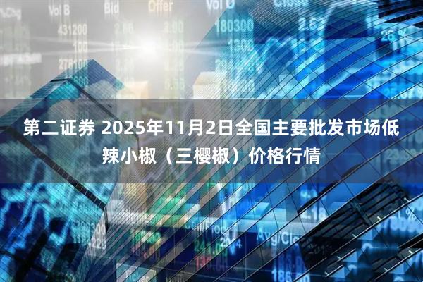 第二证券 2025年11月2日全国主要批发市场低辣小椒（三樱椒）价格行情
