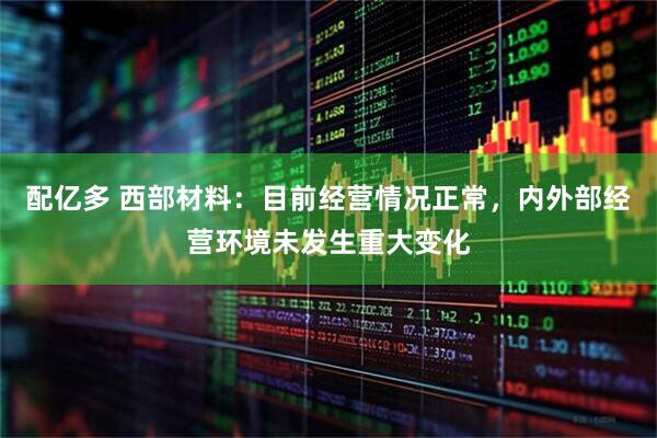 配亿多 西部材料：目前经营情况正常，内外部经营环境未发生重大变化
