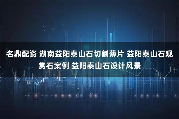 名鼎配资 湖南益阳泰山石切割薄片 益阳泰山石观赏石案例 益阳泰山石设计风景