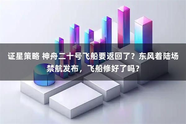 证星策略 神舟二十号飞船要返回了？东风着陆场禁航发布，飞船修好了吗？