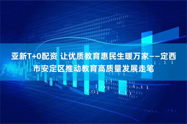 亚新T+0配资 让优质教育惠民生暖万家——定西市安定区推动教育高质量发展走笔