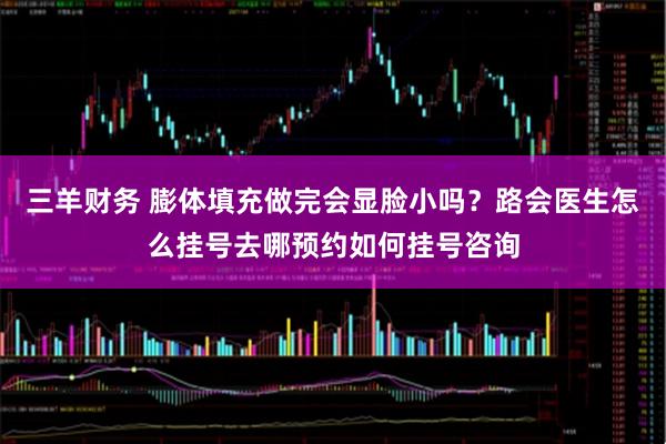 三羊财务 膨体填充做完会显脸小吗？路会医生怎么挂号去哪预约如何挂号咨询