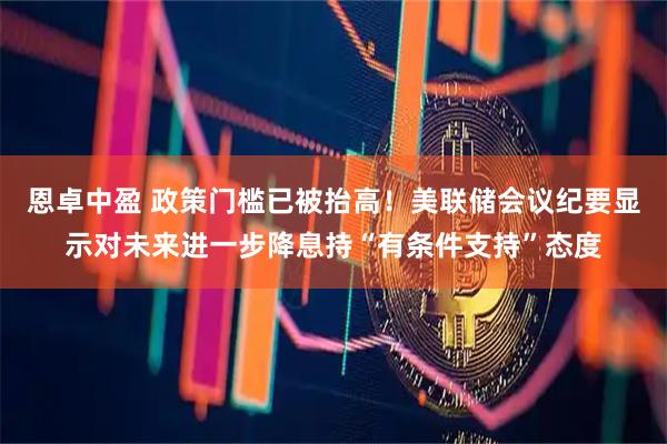 恩卓中盈 政策门槛已被抬高！美联储会议纪要显示对未来进一步降息持“有条件支持”态度