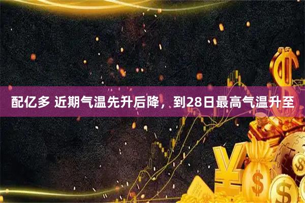 配亿多 近期气温先升后降，到28日最高气温升至
