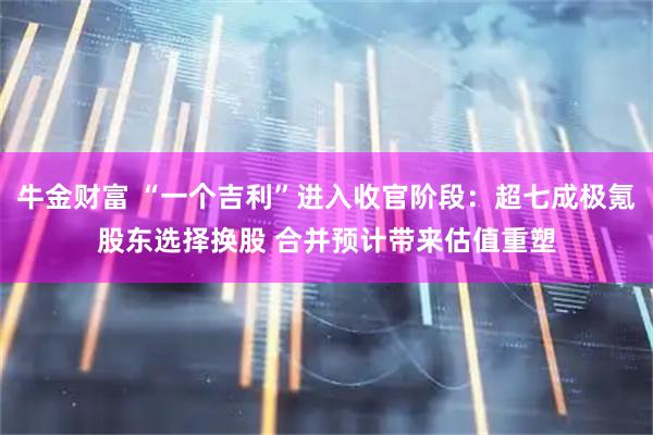 牛金财富 “一个吉利”进入收官阶段：超七成极氪股东选择换股 合并预计带来估值重塑