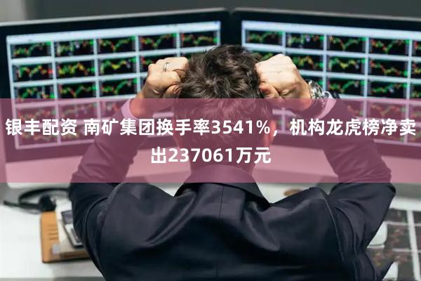 银丰配资 南矿集团换手率3541%，机构龙虎榜净卖出237061万元