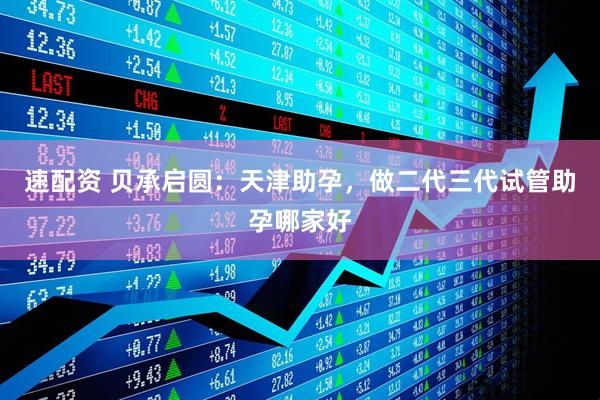 速配资 贝承启圆：天津助孕，做二代三代试管助孕哪家好