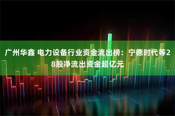 广州华鑫 电力设备行业资金流出榜：宁德时代等28股净流出资金超亿元