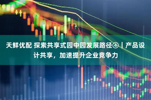 天鲜优配 探索共享式园中园发展路径④｜产品设计共享，加速提升企业竞争力