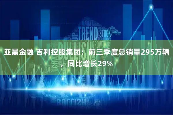 亚晶金融 吉利控股集团：前三季度总销量295万辆，同比增长29%