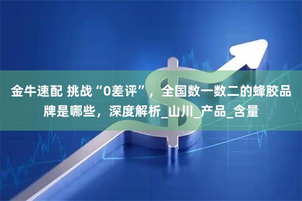 金牛速配 挑战“0差评”，全国数一数二的蜂胶品牌是哪些，深度解析_山川_产品_含量