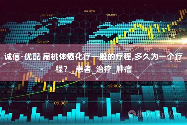 诚信-优配 扁桃体癌化疗一般的疗程,多久为一个疗程？_患者_治疗_肿瘤