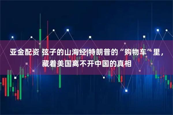 亚金配资 弦子的山海经|特朗普的“购物车”里，藏着美国离不开中国的真相