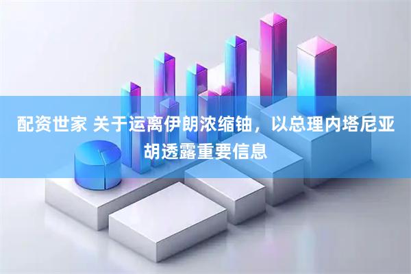 配资世家 关于运离伊朗浓缩铀，以总理内塔尼亚胡透露重要信息