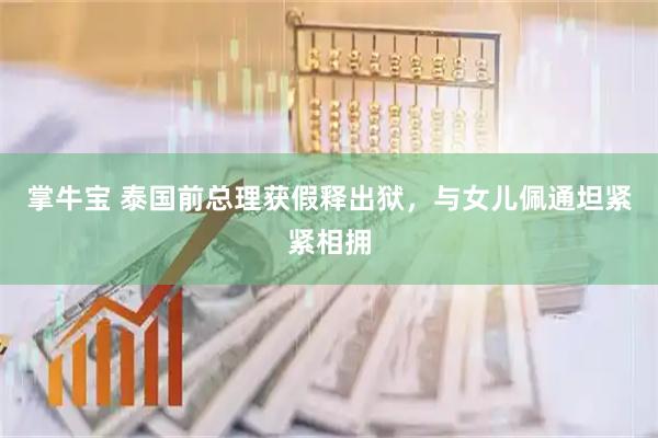 掌牛宝 泰国前总理获假释出狱，与女儿佩通坦紧紧相拥