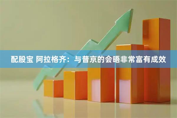 配股宝 阿拉格齐：与普京的会晤非常富有成效